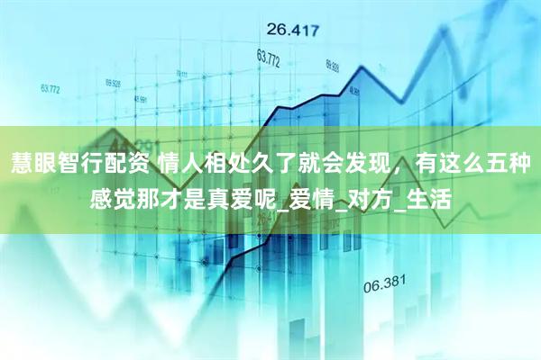 慧眼智行配资 情人相处久了就会发现，有这么五种感觉那才是真爱呢_爱情_对方_生活