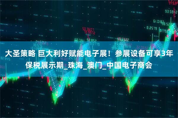 大圣策略 巨大利好赋能电子展！参展设备可享3年保税展示期_珠海_澳门_中国电子商会