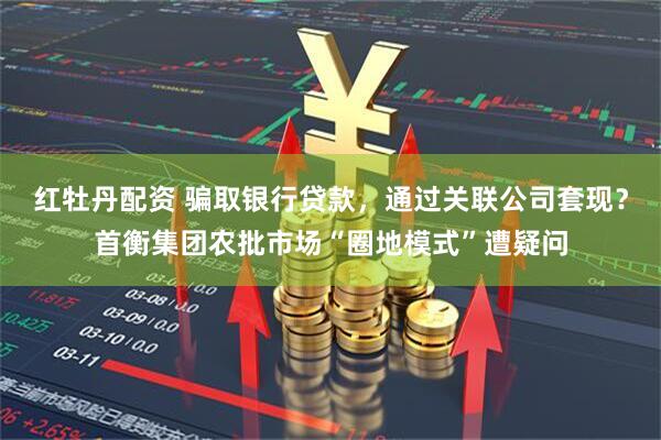红牡丹配资 骗取银行贷款，通过关联公司套现？首衡集团农批市场“圈地模式”遭疑问