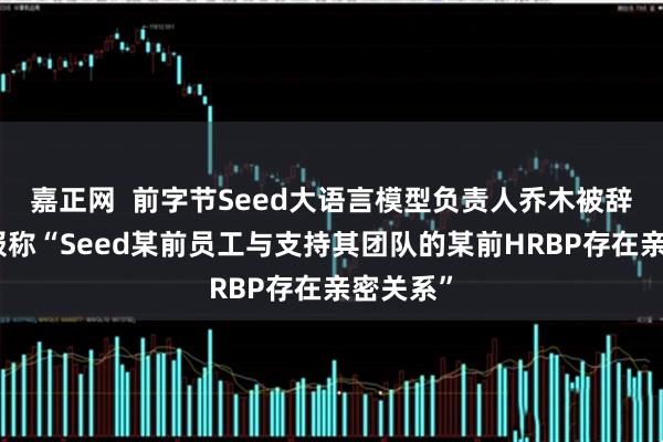 嘉正网  前字节Seed大语言模型负责人乔木被辞退！通报称“Seed某前员工与支持其团队的某前HRBP存在亲密关系”