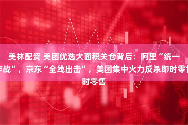 美林配资 美团优选大面积关仓背后：阿里“统一作战”，京东“全线出击”，美团集中火力反杀即时零售