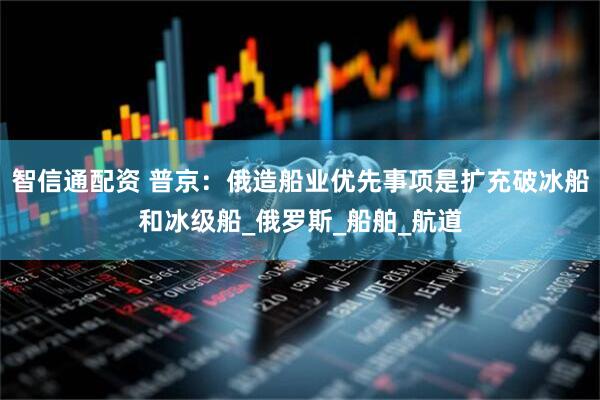 智信通配资 普京：俄造船业优先事项是扩充破冰船和冰级船_俄罗斯_船舶_航道
