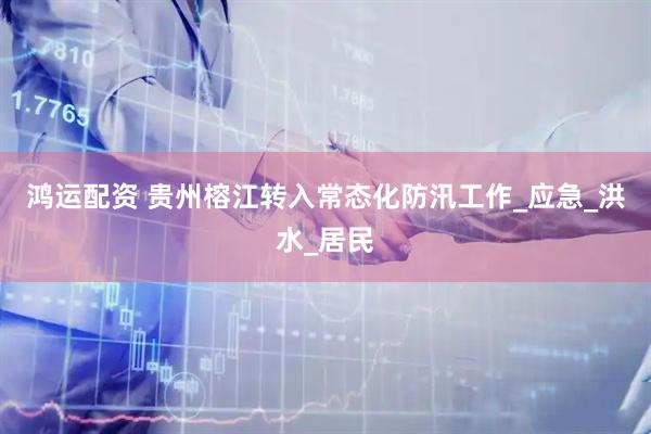 鸿运配资 贵州榕江转入常态化防汛工作_应急_洪水_居民