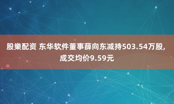 股樂配资 东华软件董事薛向东减持503.54万股, 成交均价9.59元