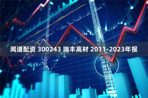 闻道配资 300243 瑞丰高材 2011-2023年报