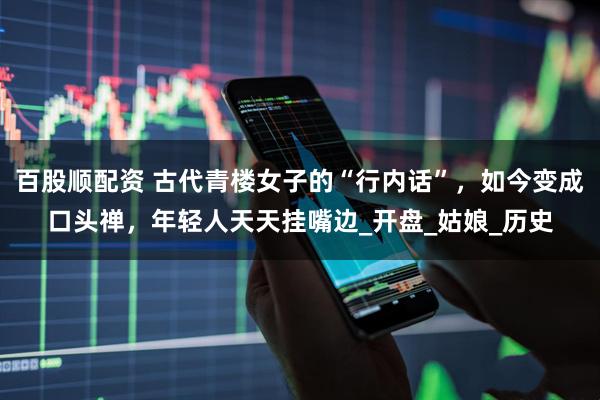 百股顺配资 古代青楼女子的“行内话”，如今变成口头禅，年轻人天天挂嘴边_开盘_姑娘_历史