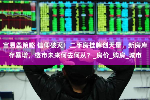富易螽策略 信仰破灭！二手房挂牌创天量，新房库存暴增，楼市未来何去何从？_房价_购房_城市