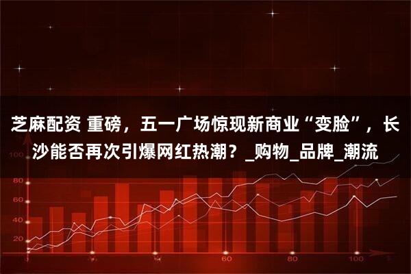 芝麻配资 重磅，五一广场惊现新商业“变脸”，长沙能否再次引爆网红热潮？_购物_品牌_潮流