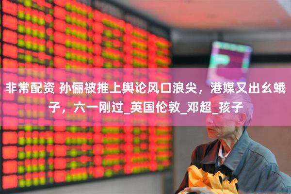 非常配资 孙俪被推上舆论风口浪尖，港媒又出幺蛾子，六一刚过_英国伦敦_邓超_孩子