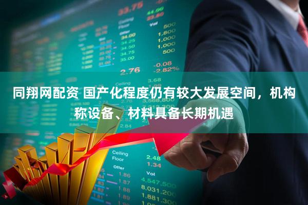同翔网配资 国产化程度仍有较大发展空间，机构称设备、材料具备长期机遇