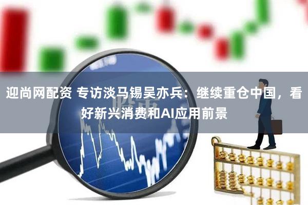 迎尚网配资 专访淡马锡吴亦兵：继续重仓中国，看好新兴消费和AI应用前景