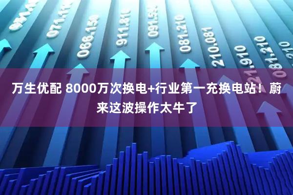 万生优配 8000万次换电+行业第一充换电站！蔚来这波操作太牛了