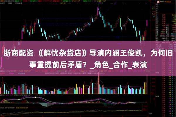 浙商配资 《解忧杂货店》导演内涵王俊凯，为何旧事重提前后矛盾？_角色_合作_表演