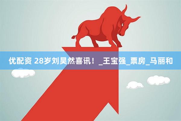 优配资 28岁刘昊然喜讯！_王宝强_票房_马丽和