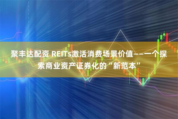 聚丰达配资 REITs激活消费场景价值——一个探索商业资产证券化的“新范本”