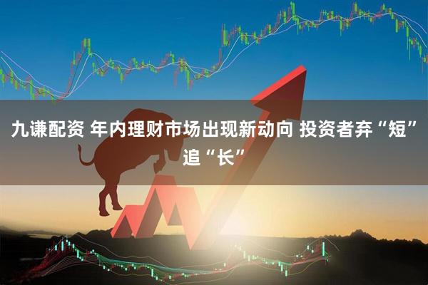 九谦配资 年内理财市场出现新动向 投资者弃“短”追“长”