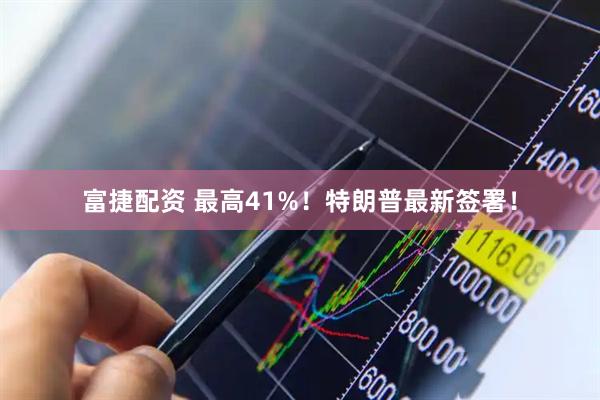 富捷配资 最高41%！特朗普最新签署！