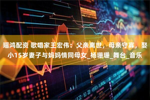 瑶鸿配资 歌唱家王宏伟：父亲离世，母亲守寡，娶小15岁妻子与妈妈情同母女_杨珊珊_舞台_音乐
