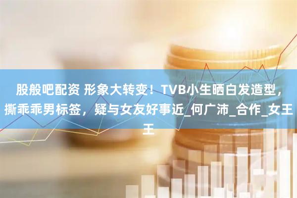 股般吧配资 形象大转变！TVB小生晒白发造型，撕乖乖男标签，疑与女友好事近_何广沛_合作_女王