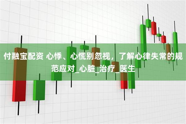 付融宝配资 心悸、心慌别忽视，了解心律失常的规范应对_心脏_治疗_医生
