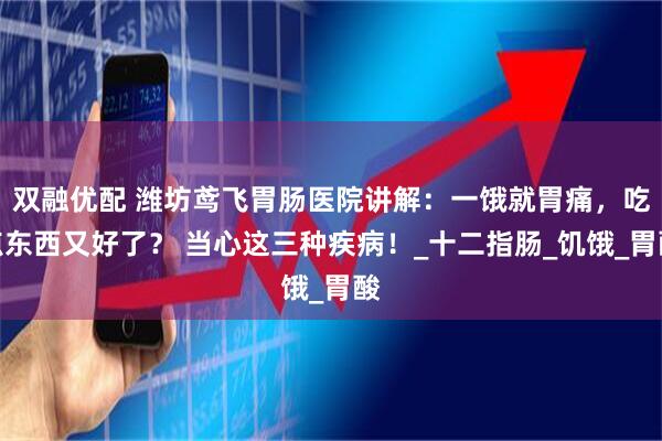 双融优配 潍坊鸢飞胃肠医院讲解：一饿就胃痛，吃点东西又好了？ 当心这三种疾病！_十二指肠_饥饿_胃酸