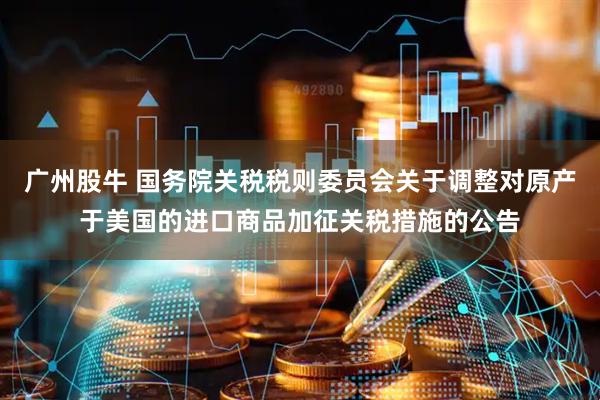 广州股牛 国务院关税税则委员会关于调整对原产于美国的进口商品加征关税措施的公告