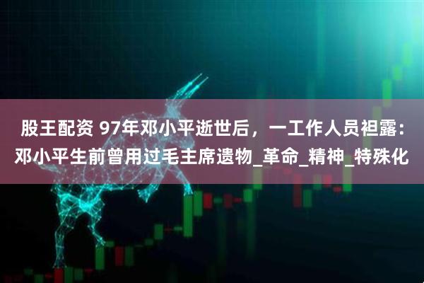 股王配资 97年邓小平逝世后，一工作人员袒露：邓小平生前曾用过毛主席遗物_革命_精神_特殊化