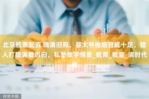 北京股票配资 晚清旧照，县太爷抽烟官威十足，猎人打猎满载而归，私塾放学情景_教育_教室_清时代
