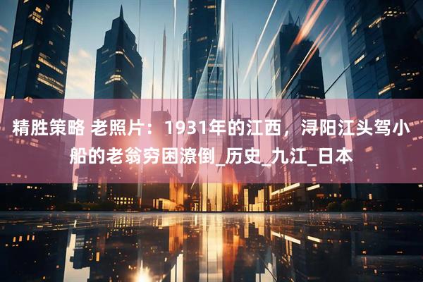 精胜策略 老照片：1931年的江西，浔阳江头驾小船的老翁穷困潦倒_历史_九江_日本