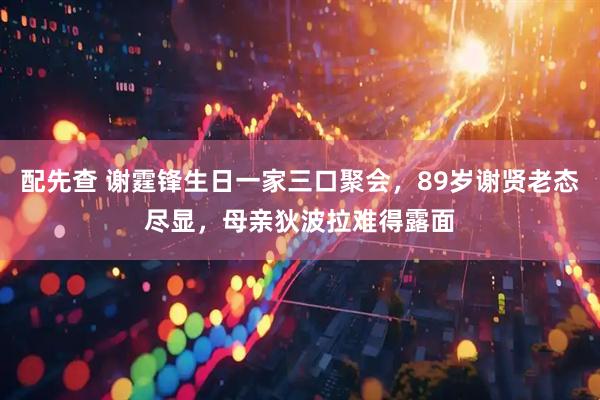 配先查 谢霆锋生日一家三口聚会，89岁谢贤老态尽显，母亲狄波拉难得露面