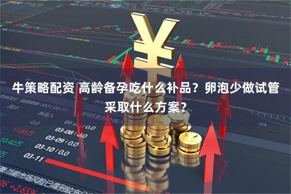牛策略配资 高龄备孕吃什么补品？卵泡少做试管采取什么方案？