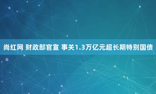 尚红网 财政部官宣 事关1.3万亿元超长期特别国债