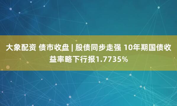 大象配资 债市收盘 | 股债同步走强 10年期国债收益率略下行报1.7735%
