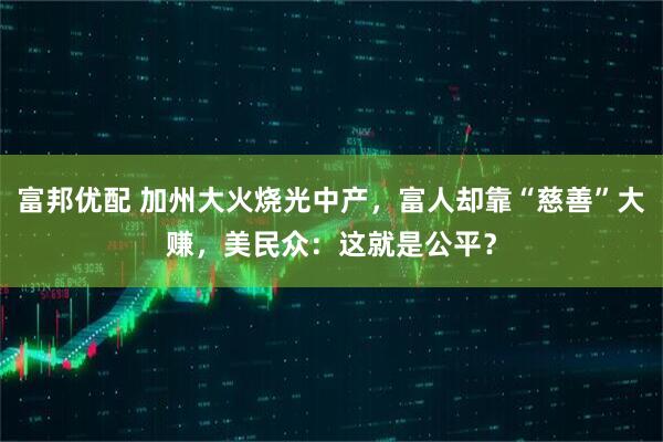 富邦优配 加州大火烧光中产，富人却靠“慈善”大赚，美民众：这就是公平？