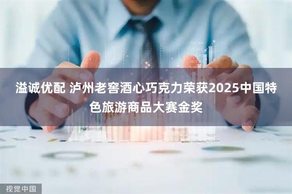 溢诚优配 泸州老窖酒心巧克力荣获2025中国特色旅游商品大赛金奖