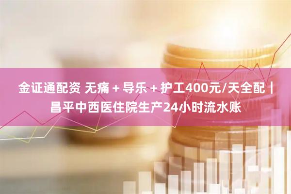 金证通配资 无痛＋导乐＋护工400元/天全配｜昌平中西医住院生产24小时流水账