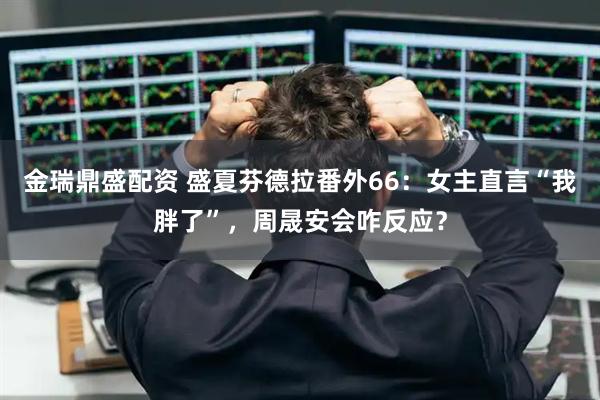 金瑞鼎盛配资 盛夏芬德拉番外66:女主直言“我胖了”,周晟安会咋反应?