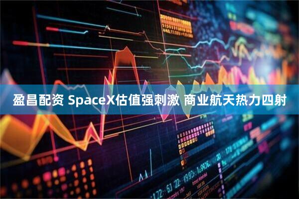 盈昌配资 SpaceX估值强刺激 商业航天热力四射