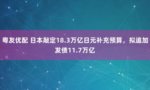 粤友优配 日本敲定18.3万亿日元补充预算,拟追加发债11.7万亿