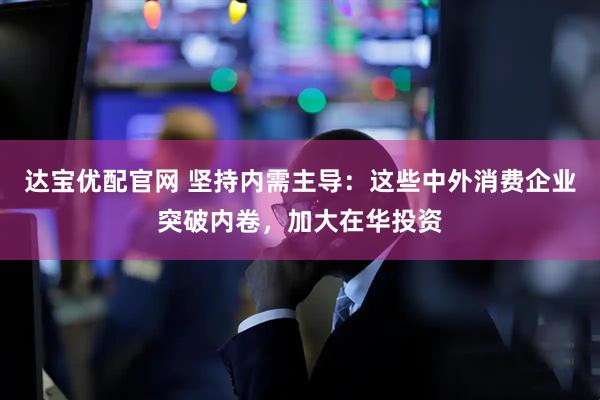 达宝优配官网 坚持内需主导:这些中外消费企业突破内卷,加大在华投资