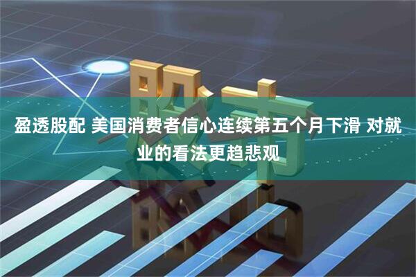 盈透股配 美国消费者信心连续第五个月下滑 对就业的看法更趋悲观