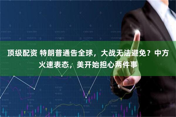 顶级配资 特朗普通告全球，大战无法避免？中方火速表态，美开始担心两件事