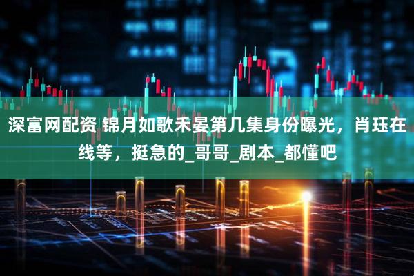 深富网配资 锦月如歌禾晏第几集身份曝光，肖珏在线等，挺急的_哥哥_剧本_都懂吧