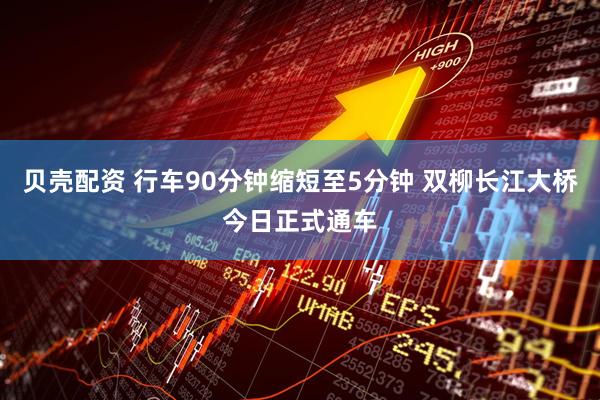 贝壳配资 行车90分钟缩短至5分钟 双柳长江大桥今日正式通车