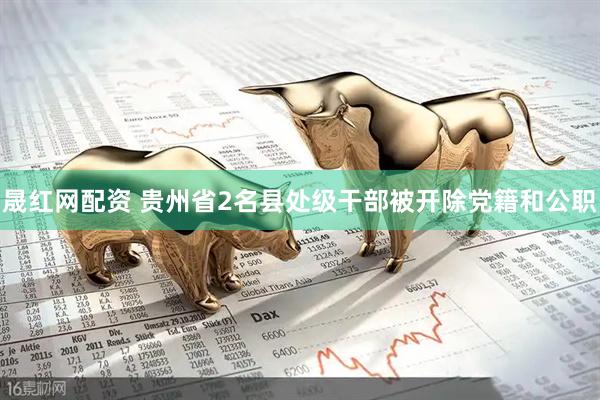 晟红网配资 贵州省2名县处级干部被开除党籍和公职